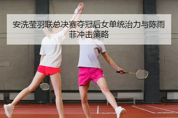 安洗莹羽联总决赛夺冠后女单统治力与陈雨菲冲击策略
