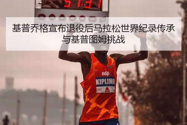 基普乔格宣布退役后马拉松世界纪录传承与基普图姆挑战